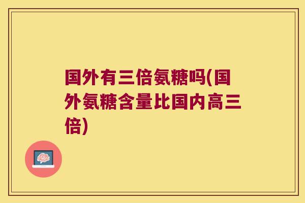 国外有三倍氨糖吗(国外氨糖含量比国内高三倍)