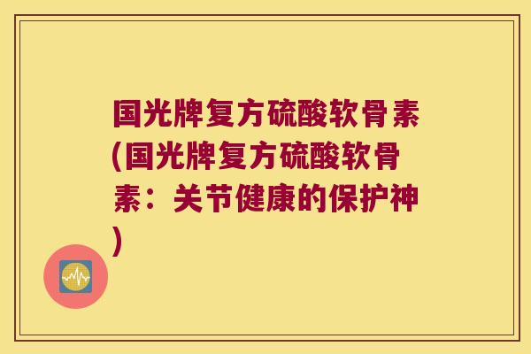 国光牌复方硫酸软骨素(国光牌复方硫酸软骨素：关节健康的保护神)