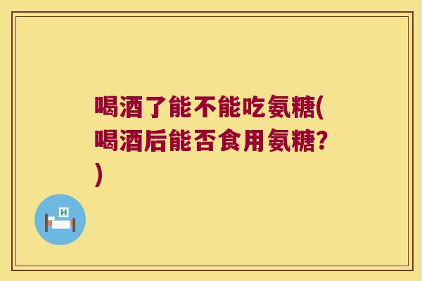 喝酒了能不能吃氨糖(喝酒后能否食用氨糖?)