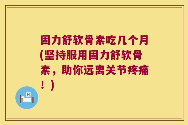 固力舒软骨素吃几个月(坚持服用固力舒软骨素,助你远离关节疼痛!)