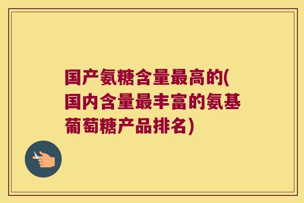 国产氨糖含量最高的(国内含量最丰富的氨基葡萄糖产品排名)