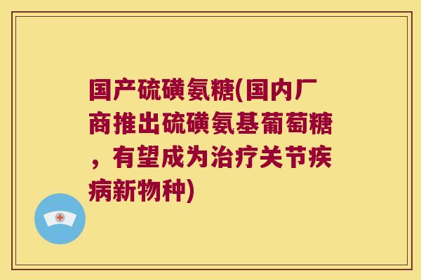 国产硫磺氨糖(国内厂商推出硫磺氨基葡萄糖,有望成为治疗关节疾病新物种)