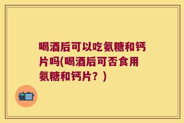 喝酒后可以吃氨糖和钙片吗(喝酒后可否食用氨糖和钙片?)