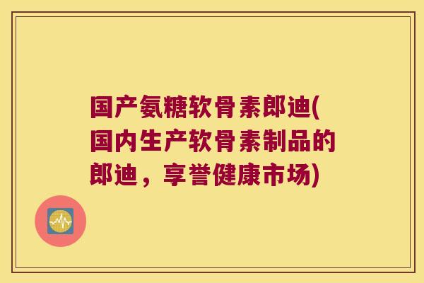 国产氨糖软骨素郎迪(国内生产软骨素制品的郎迪，享誉健康市场)