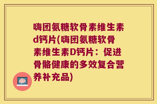 嗨团氨糖软骨素维生素d钙片(嗨团氨糖软骨素维生素D钙片:促进骨骼健康的多效复合营养补充品)
