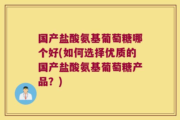 国产盐酸氨基葡萄糖哪个好(如何选择优质的国产盐酸氨基葡萄糖产品?)