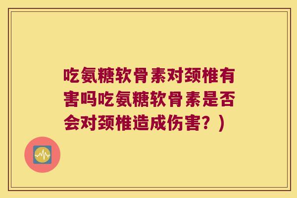 吃氨糖软骨素对颈椎有害吗吃氨糖软骨素是否会对颈椎造成伤害?)