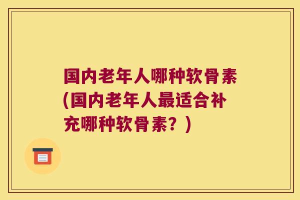 国内老年人哪种软骨素(国内老年人最适合补充哪种软骨素?)
