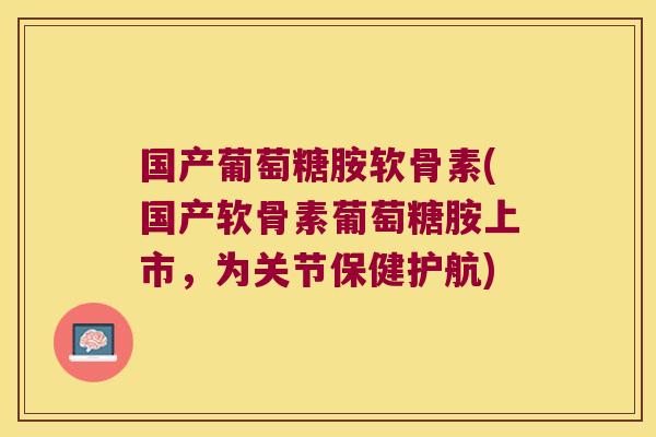 国产葡萄糖胺软骨素(国产软骨素葡萄糖胺上市,为关节保健护航)