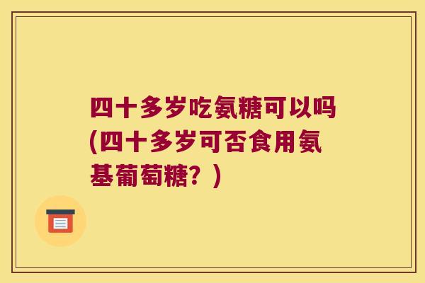 四十多岁吃氨糖可以吗(四十多岁可否食用氨基葡萄糖?)
