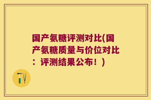 国产氨糖评测对比(国产氨糖质量与价位对比:评测结果公布!)
