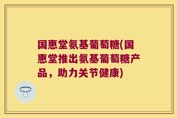 国惠堂氨基葡萄糖(国惠堂推出氨基葡萄糖产品，助力关节健康)