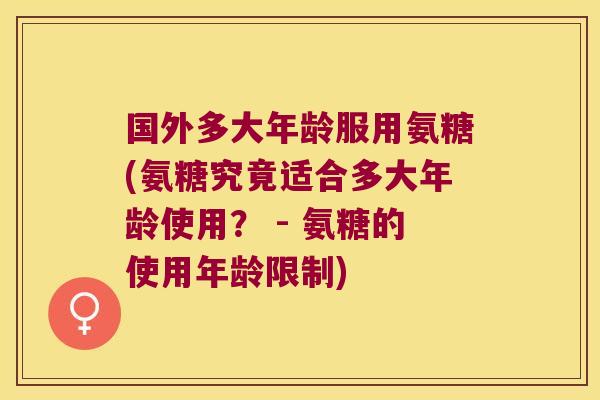 国外多大年龄服用氨糖(氨糖究竟适合多大年龄使用? - 氨糖的使用年龄限制)