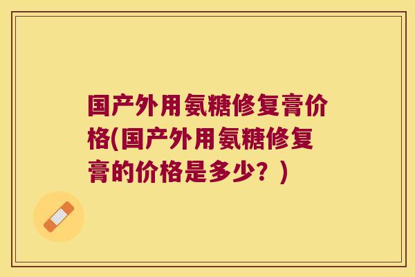 国产外用氨糖修复膏价格(国产外用氨糖修复膏的价格是多少?)