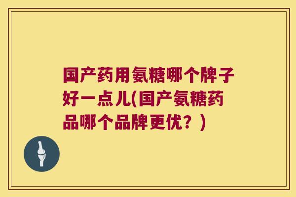 国产药用氨糖哪个牌子好一点儿(国产氨糖药品哪个品牌更优？)