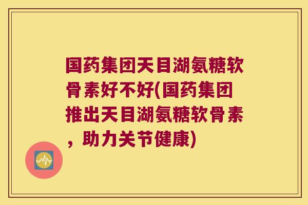 国药集团天目湖氨糖软骨素好不好(国药集团推出天目湖氨糖软骨素,助力关节健康)