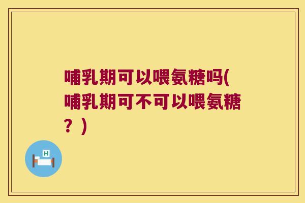 哺乳期可以喂氨糖吗(哺乳期可不可以喂氨糖？)