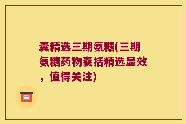 囊精选三期氨糖(三期氨糖药物囊括精选显效,值得关注)