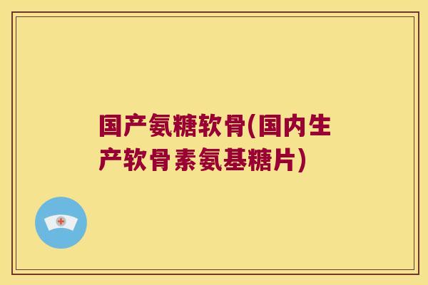 国产氨糖软骨(国内生产软骨素氨基糖片)