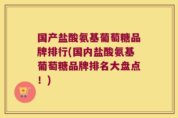国产盐酸氨基葡萄糖品牌排行(国内盐酸氨基葡萄糖品牌排名大盘点!)