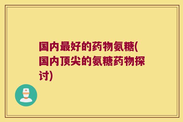 国内最好的药物氨糖(国内顶尖的氨糖药物探讨)
