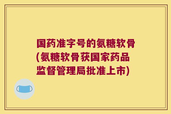 国药准字号的氨糖软骨(氨糖软骨获国家药品监督管理局批准上市) 国药准字号的氨糖软骨(氨糖软骨获国家药品监督管理局批准上市)