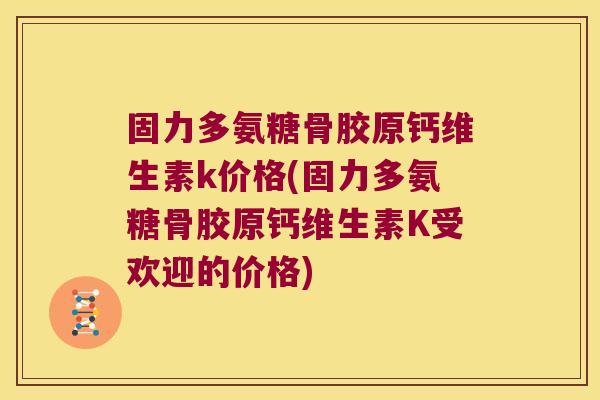 固力多氨糖骨胶原钙维生素k价格(固力多氨糖骨胶原钙维生素K受欢迎的价格)