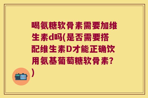 喝氨糖软骨素需要加维生素d吗(是否需要搭配维生素D才能正确饮用氨基葡萄糖软骨素?)