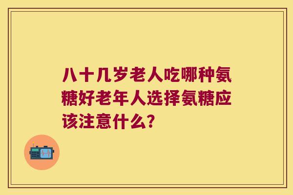 八十几岁老人吃哪种氨糖好老年人选择氨糖应该注意什么?