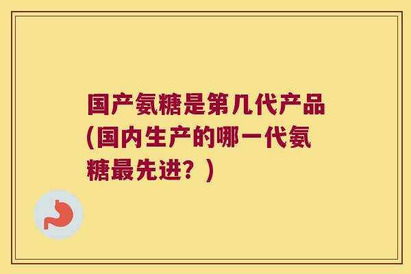 国产氨糖是第几代产品(国内生产的哪一代氨糖最先进?)