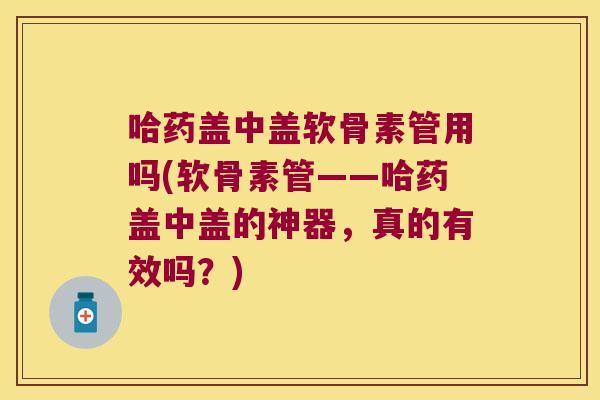 哈药盖中盖软骨素管用吗(软骨素管——哈药盖中盖的神器,真的有效吗?)
