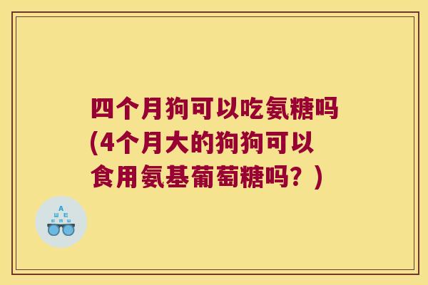 四个月狗可以吃氨糖吗(4个月大的狗狗可以食用氨基葡萄糖吗?)