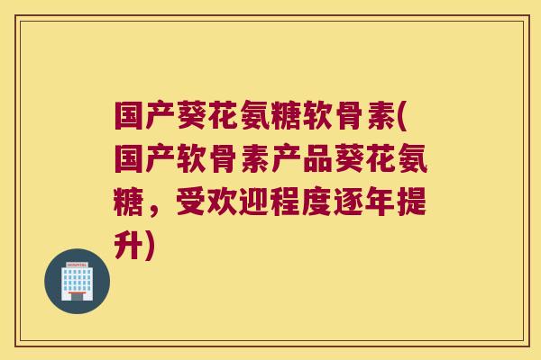 国产葵花氨糖软骨素(国产软骨素产品葵花氨糖,受欢迎程度逐年提升)