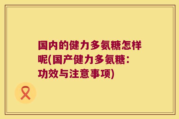 国内的健力多氨糖怎样呢(国产健力多氨糖:功效与注意事项)