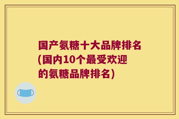 国产氨糖十大品牌排名(国内10个最受欢迎的氨糖品牌排名)