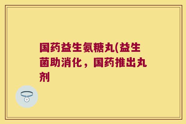 国药益生氨糖丸(益生菌助消化，国药推出丸剂