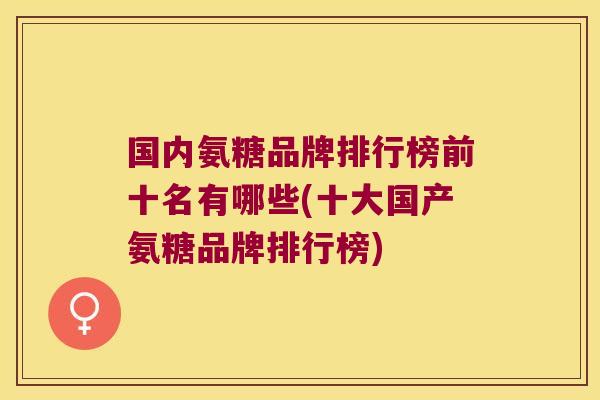 国内氨糖品牌排行榜前十名有哪些(十大国产氨糖品牌排行榜)