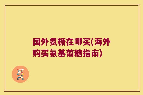 国外氨糖在哪买(海外购买氨基葡糖指南) 国外氨糖在哪买(海外购买氨基葡糖指南)