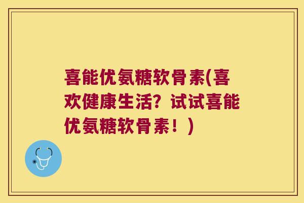 喜能优氨糖软骨素(喜欢健康生活?试试喜能优氨糖软骨素!)