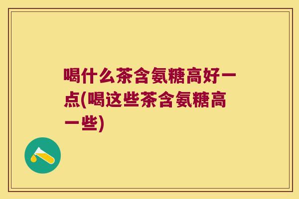 喝什么茶含氨糖高好一点(喝这些茶含氨糖高一些)
