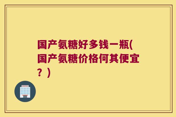 国产氨糖好多钱一瓶(国产氨糖价格何其便宜?)