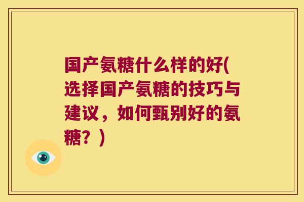 国产氨糖什么样的好(选择国产氨糖的技巧与建议,如何甄别好的氨糖?)