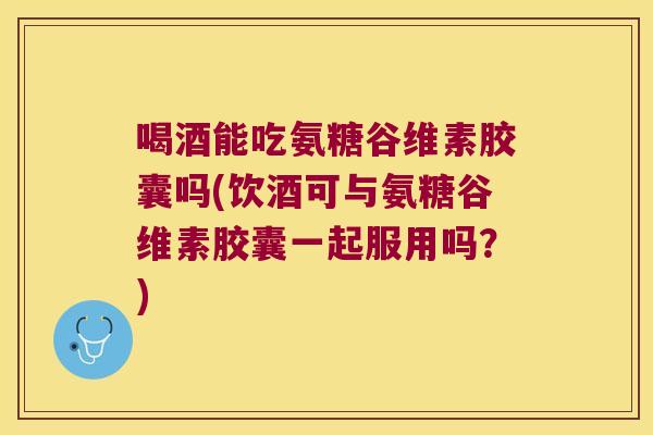 喝酒能吃氨糖谷维素胶囊吗(饮酒可与氨糖谷维素胶囊一起服用吗?)