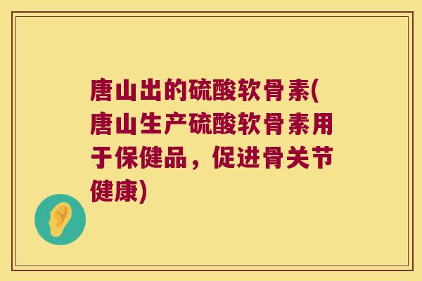 唐山出的硫酸软骨素(唐山生产硫酸软骨素用于保健品,促进骨关节健康)