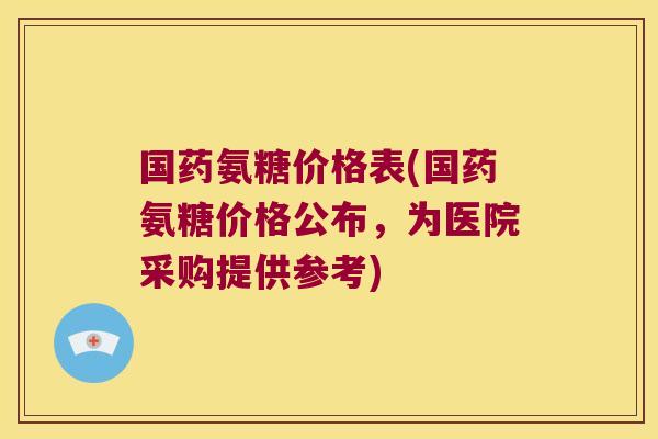 国药氨糖价格表(国药氨糖价格公布,为医院采购提供参考)