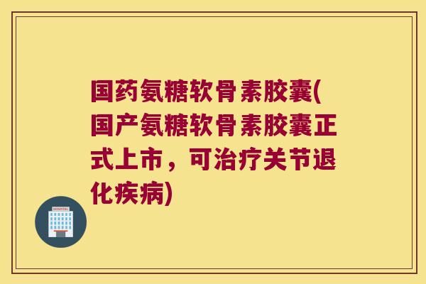 国药氨糖软骨素胶囊(国产氨糖软骨素胶囊正式上市,可治疗关节退化疾病)