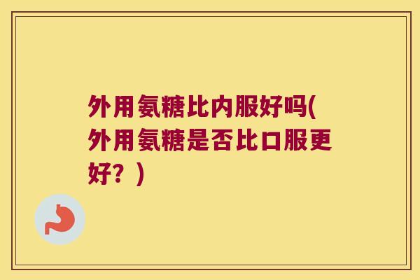 外用氨糖比内服好吗(外用氨糖是否比口服更好?)