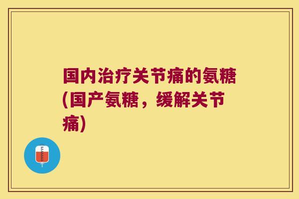 国内治疗关节痛的氨糖(国产氨糖,缓解关节痛)