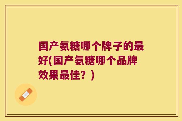 国产氨糖哪个牌子的最好(国产氨糖哪个品牌效果最佳?)