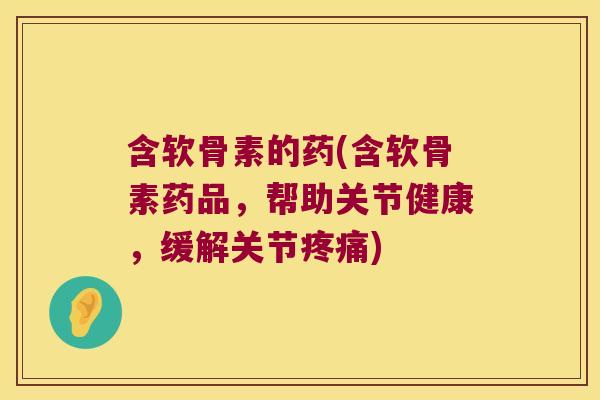 含软骨素的药(含软骨素药品,帮助关节健康,缓解关节疼痛)